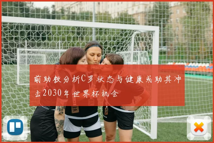 前助教分析C罗状态与健康或助其冲击2030年世界杯机会