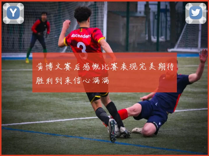 黄博文赛后感慨比赛表现完美期待胜利到来信心满满