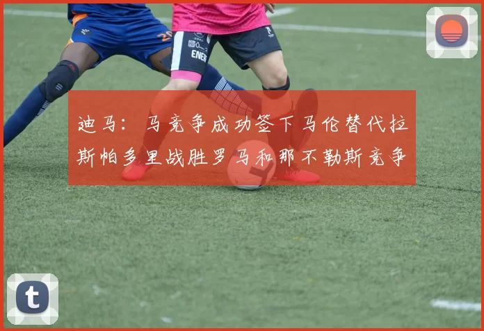 迪马：马竞争成功签下马伦替代拉斯帕多里战胜罗马和那不勒斯竞争