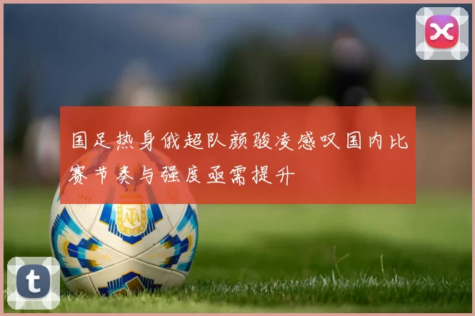 国足热身俄超队颜骏凌感叹国内比赛节奏与强度亟需提升