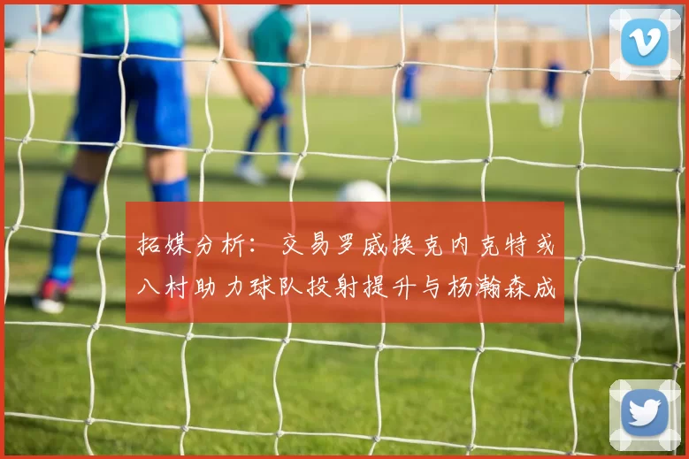 拓媒分析：交易罗威换克内克特或八村助力球队投射提升与杨瀚森成长