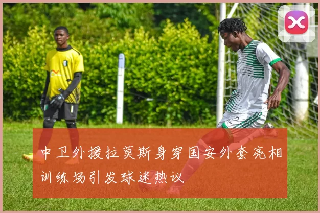 中卫外援拉莫斯身穿国安外套亮相训练场引发球迷热议