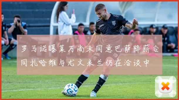 罗马诺曝莱万尚未同意巴萨降薪合同扎哈维与尤文米兰仍在洽谈中