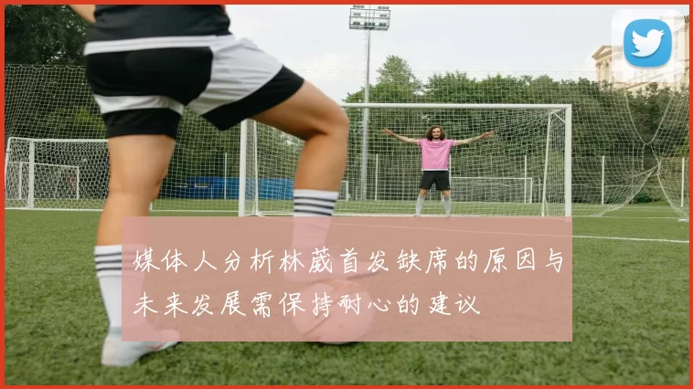 媒体人分析林葳首发缺席的原因与未来发展需保持耐心的建议