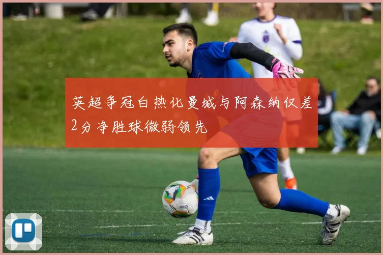 英超争冠白热化曼城与阿森纳仅差2分净胜球微弱领先